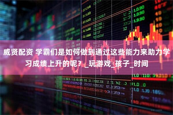 威贤配资 学霸们是如何做到通过这些能力来助力学习成绩上升的呢？_玩游戏_孩子_时间