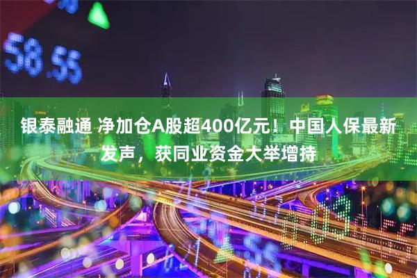 银泰融通 净加仓A股超400亿元！中国人保最新发声，获同业资金大举增持
