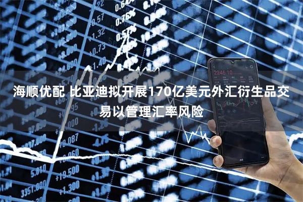 海顺优配 比亚迪拟开展170亿美元外汇衍生品交易以管理汇率风险