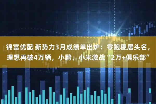 锦富优配 新势力3月成绩单出炉：零跑稳居头名，理想再破4万辆，小鹏、小米激战“2万+俱乐部”