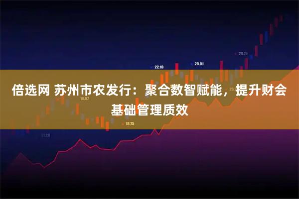 倍选网 苏州市农发行：聚合数智赋能，提升财会基础管理质效