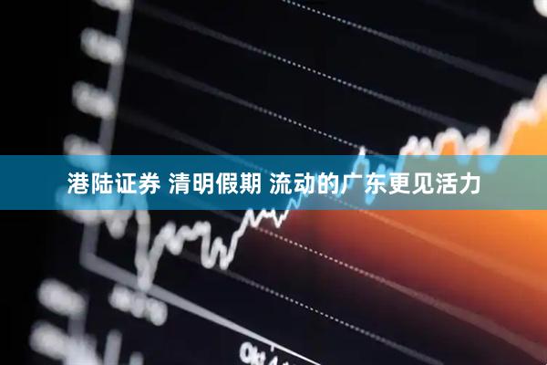 港陆证券 清明假期 流动的广东更见活力