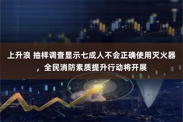 上升浪 抽样调查显示七成人不会正确使用灭火器，全民消防素质提升行动将开展