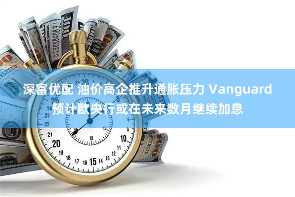 深富优配 油价高企推升通胀压力 Vanguard预计欧央行或在未来数月继续加息