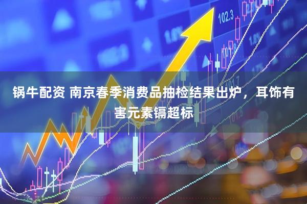 锅牛配资 南京春季消费品抽检结果出炉,耳饰有害元素镉超标